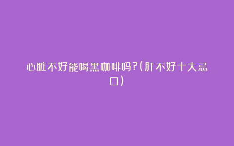心脏不好能喝黑咖啡吗?(肝不好十大忌口)