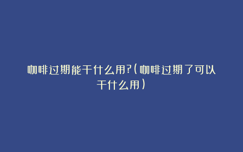 咖啡过期能干什么用?(咖啡过期了可以干什么用)