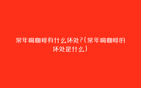 常年喝咖啡有什么坏处?(常年喝咖啡的坏处是什么)