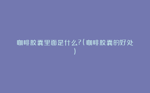 咖啡胶囊里面是什么?(咖啡胶囊的好处)