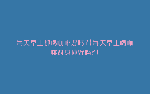 每天早上都喝咖啡好吗?(每天早上喝咖啡对身体好吗?)