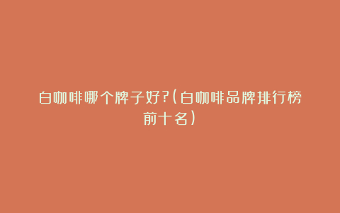 白咖啡哪个牌子好?(白咖啡品牌排行榜前十名)