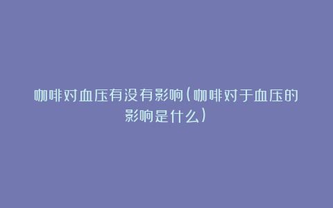 咖啡对血压有没有影响(咖啡对于血压的影响是什么)