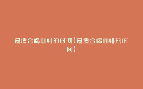 最适合喝咖啡的时间(最适合喝咖啡的时间)