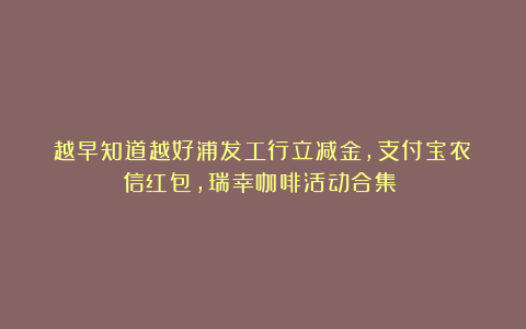 越早知道越好浦发工行立减金,支付宝农信红包,瑞幸咖啡活动合集!