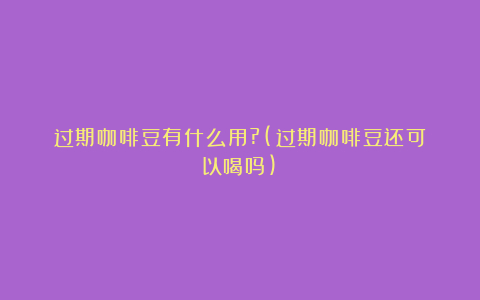 过期咖啡豆有什么用?(过期咖啡豆还可以喝吗)
