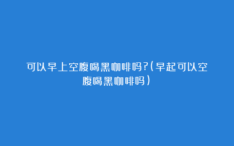 可以早上空腹喝黑咖啡吗?(早起可以空腹喝黑咖啡吗)