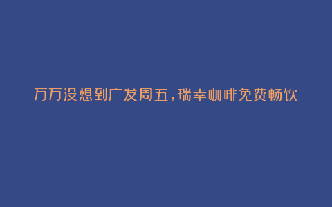 万万没想到广发周五,瑞幸咖啡免费畅饮!