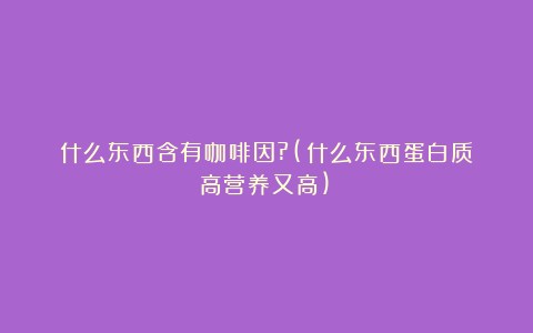 什么东西含有咖啡因?(什么东西蛋白质高营养又高)