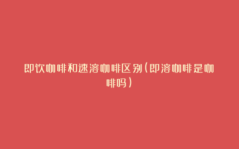 即饮咖啡和速溶咖啡区别(即溶咖啡是咖啡吗)