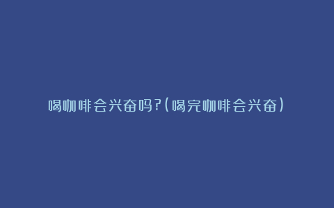 喝咖啡会兴奋吗?(喝完咖啡会兴奋)