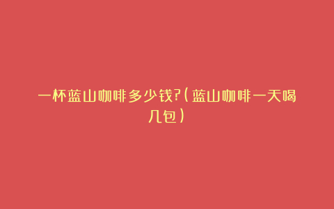 一杯蓝山咖啡多少钱?(蓝山咖啡一天喝几包)