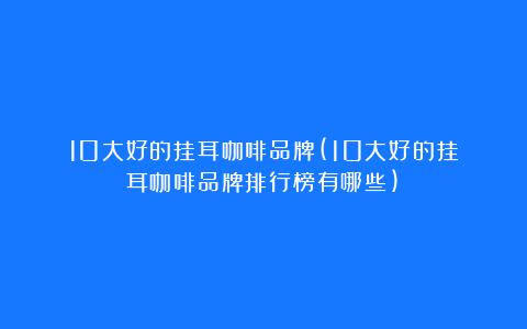10大好的挂耳咖啡品牌(10大好的挂耳咖啡品牌排行榜有哪些)
