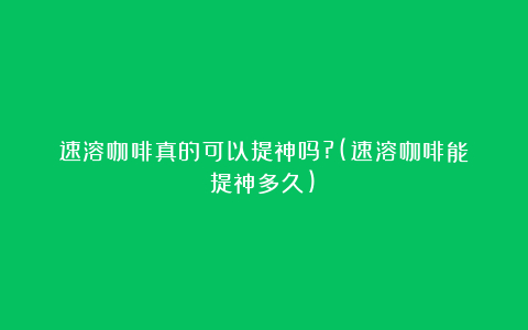速溶咖啡真的可以提神吗?(速溶咖啡能提神多久)