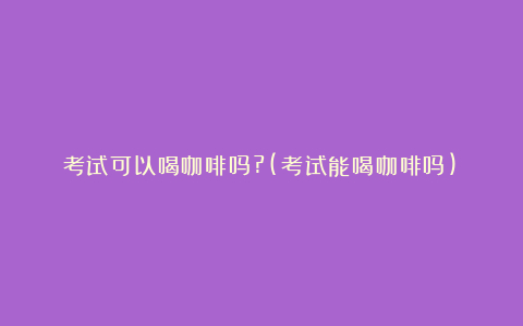 考试可以喝咖啡吗?(考试能喝咖啡吗)