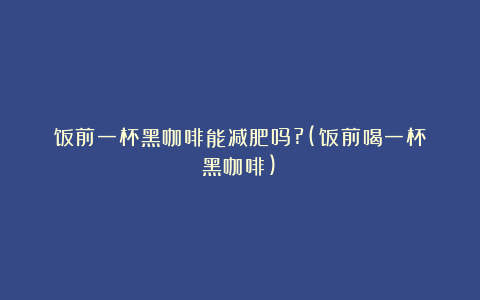 饭前一杯黑咖啡能减肥吗?(饭前喝一杯黑咖啡)
