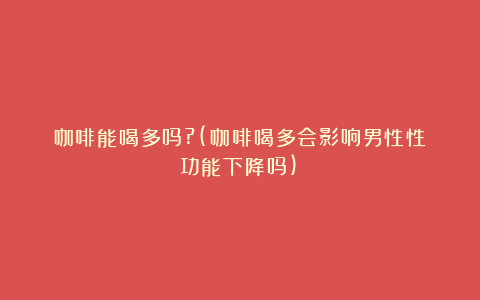 咖啡能喝多吗?(咖啡喝多会影响男性性功能下降吗)