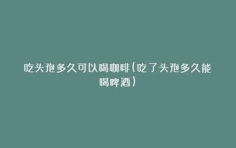 吃头孢多久可以喝咖啡(吃了头孢多久能喝啤酒)