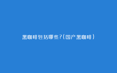 黑咖啡包括哪些?(国产黑咖啡)
