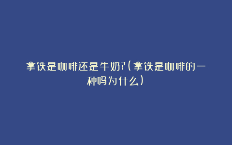 拿铁是咖啡还是牛奶?(拿铁是咖啡的一种吗为什么)