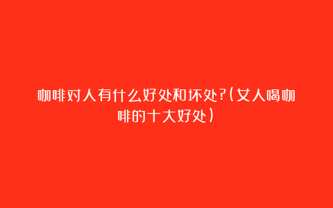 咖啡对人有什么好处和坏处?(女人喝咖啡的十大好处)