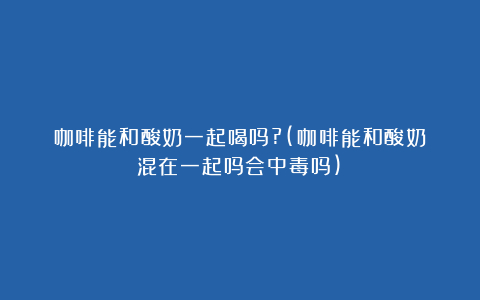 咖啡能和酸奶一起喝吗?(咖啡能和酸奶混在一起吗会中毒吗)
