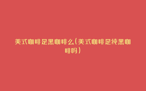 美式咖啡是黑咖啡么(美式咖啡是纯黑咖啡吗)