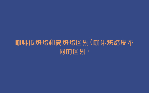 咖啡低烘焙和高烘焙区别(咖啡烘焙度不同的区别)