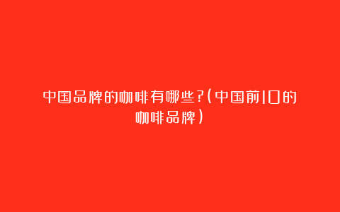 中国品牌的咖啡有哪些?(中国前10的咖啡品牌)