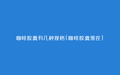 咖啡胶囊有几种规格(咖啡胶囊推荐)
