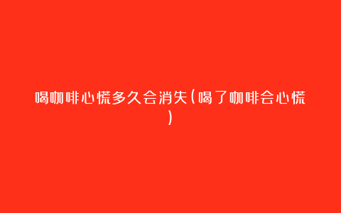 喝咖啡心慌多久会消失(喝了咖啡会心慌)