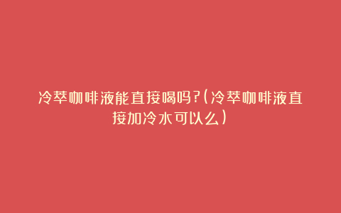 冷萃咖啡液能直接喝吗?(冷萃咖啡液直接加冷水可以么)
