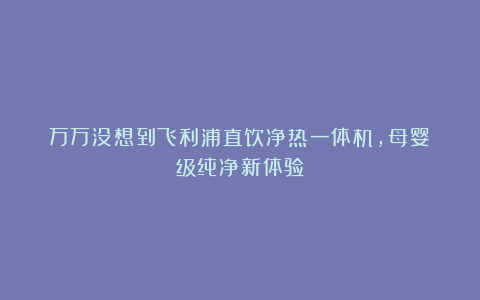 万万没想到飞利浦直饮净热一体机，母婴级纯净新体验