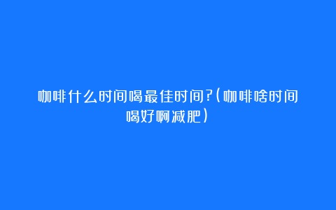 咖啡什么时间喝最佳时间?(咖啡啥时间喝好啊减肥)