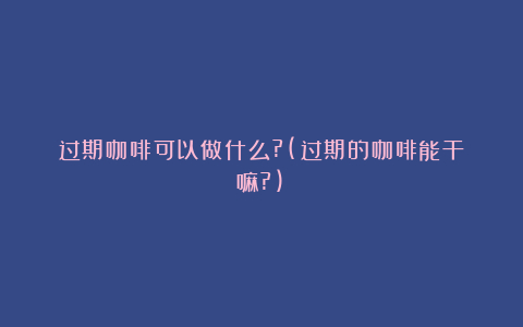 过期咖啡可以做什么?(过期的咖啡能干嘛?)