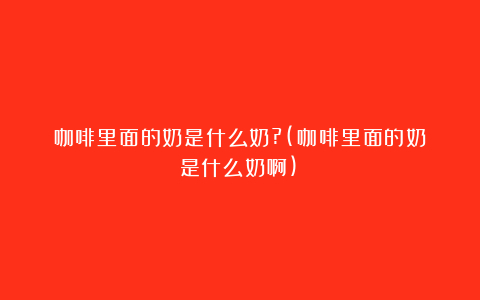 咖啡里面的奶是什么奶?(咖啡里面的奶是什么奶啊)
