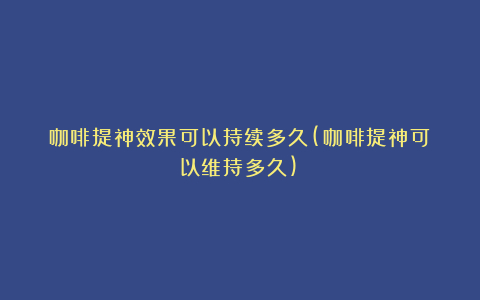 咖啡提神效果可以持续多久(咖啡提神可以维持多久)