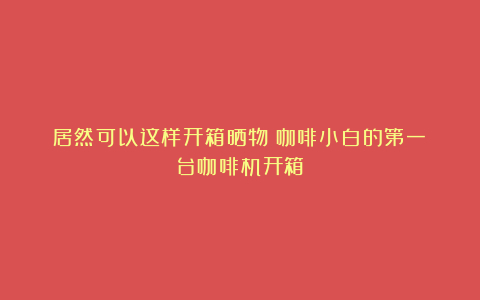 居然可以这样开箱晒物|咖啡小白的第一台咖啡机开箱