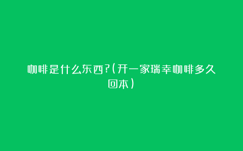 咖啡是什么东西?(开一家瑞幸咖啡多久回本)