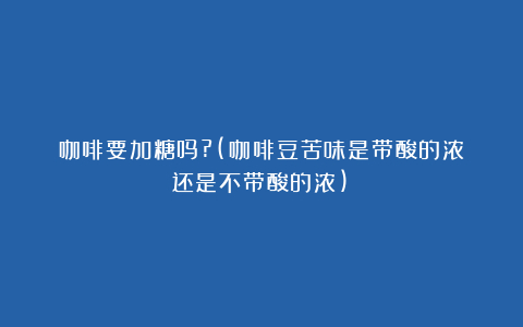 咖啡要加糖吗?(咖啡豆苦味是带酸的浓还是不带酸的浓)