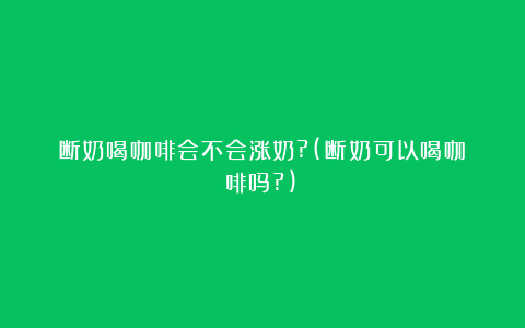 断奶喝咖啡会不会涨奶?(断奶可以喝咖啡吗?)