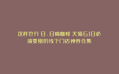 这样也行?8.8喝咖啡!天猫618必须要囤的线下门店神券合集
