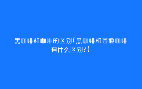 黑咖啡和咖啡的区别(黑咖啡和普通咖啡有什么区别?)