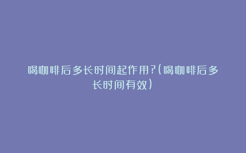 喝咖啡后多长时间起作用?(喝咖啡后多长时间有效)