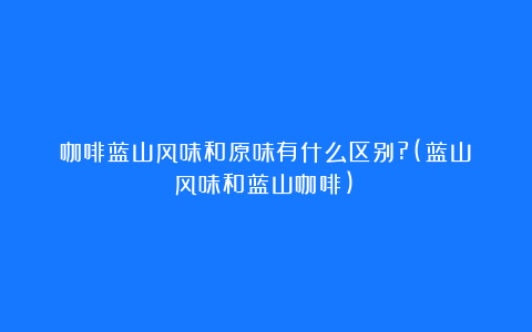 咖啡蓝山风味和原味有什么区别?(蓝山风味和蓝山咖啡)