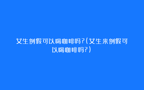 女生例假可以喝咖啡吗?(女生来例假可以喝咖啡吗?)