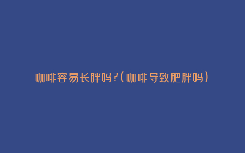 咖啡容易长胖吗?(咖啡导致肥胖吗)