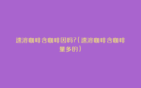速溶咖啡含咖啡因吗?(速溶咖啡含咖啡量多的)