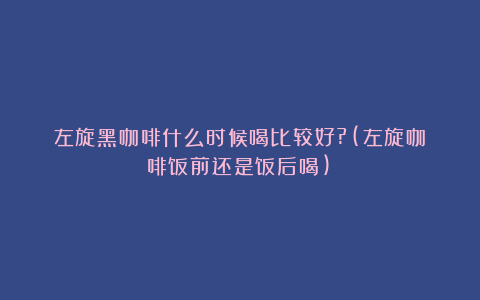 左旋黑咖啡什么时候喝比较好?(左旋咖啡饭前还是饭后喝)