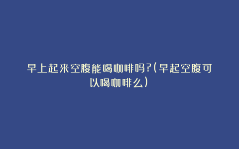 早上起来空腹能喝咖啡吗?(早起空腹可以喝咖啡么)